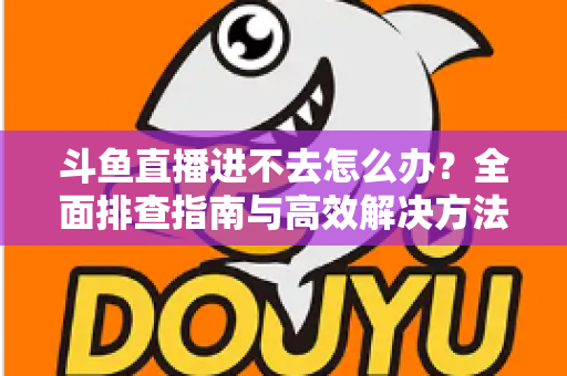 斗鱼直播进不去怎么办？全面排查指南与高效解决方法分享