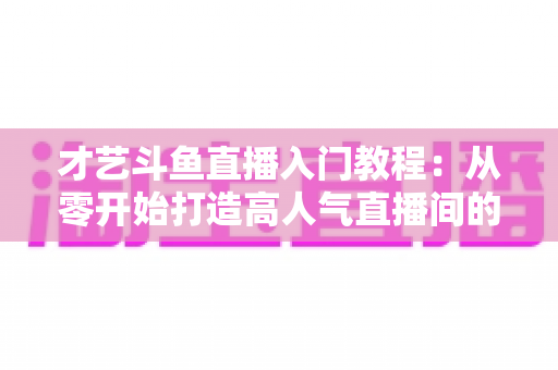 才艺斗鱼直播入门教程：从零开始打造高人气直播间的完整指南