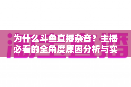 为什么斗鱼直播杂音？主播必看的全角度原因分析与实用解决指南