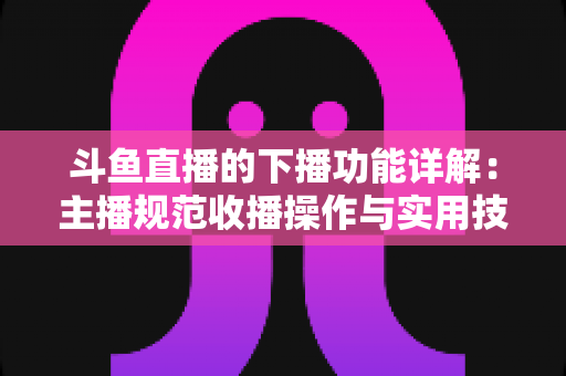 斗鱼直播的下播功能详解：主播规范收播操作与实用技巧全指南