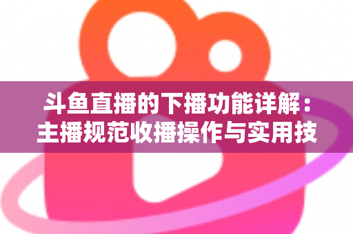 斗鱼直播的下播功能详解：主播规范收播操作与实用技巧全指南