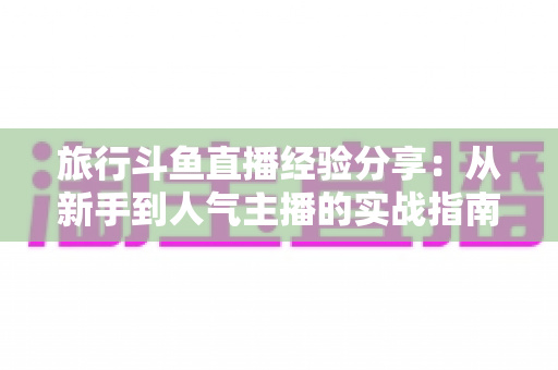 旅行斗鱼直播经验分享：从新手到人气主播的实战指南