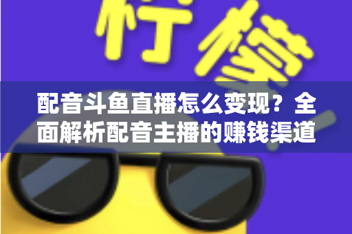 配音斗鱼直播怎么变现？全面解析配音主播的赚钱渠道与实战指南