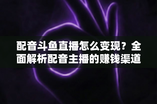 配音斗鱼直播怎么变现？全面解析配音主播的赚钱渠道与实战指南