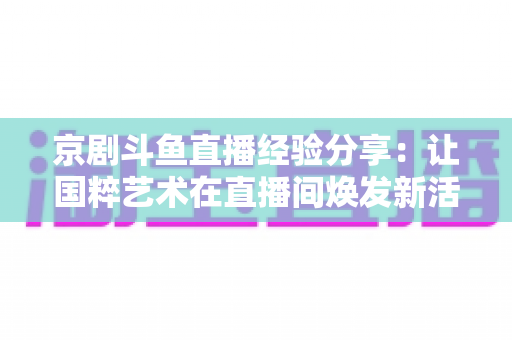 京剧斗鱼直播经验分享:让国粹艺术在直播间焕发新活力的实战指南 京剧斗鱼直播经验分享:让国粹艺术在直播间焕发新活力的实战指南