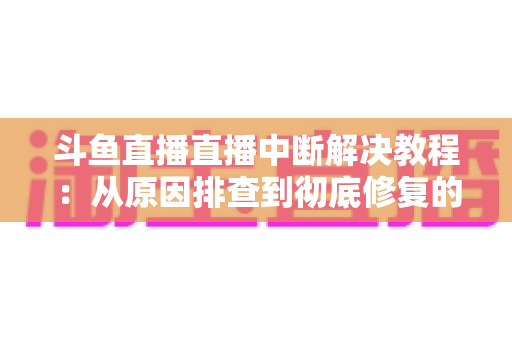 斗鱼直播直播中断解决教程：从原因排查到彻底修复的完整指南