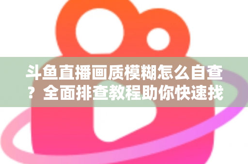 斗鱼直播画质模糊怎么自查？全面排查教程助你快速找回高清观看与直播体验