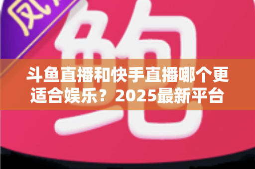 斗鱼直播和快手直播哪个更适合娱乐？2025最新平台娱乐体验深度对比全解析