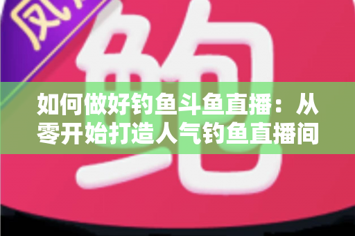 如何做好钓鱼斗鱼直播:从零开始打造人气钓鱼直播间的全流程实战指南 如何做好钓鱼斗鱼直播:从零开始打造人气钓鱼直播间的全流程实战指南