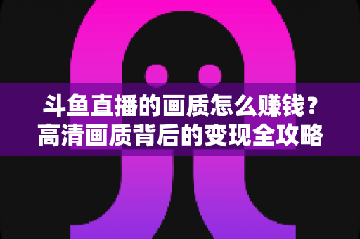 斗鱼直播的画质怎么赚钱？高清画质背后的变现全攻略
