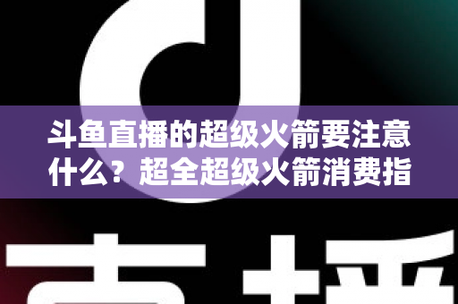 斗鱼直播的超级火箭要注意什么？超全超级火箭消费指南、防骗要点与理性打赏攻略