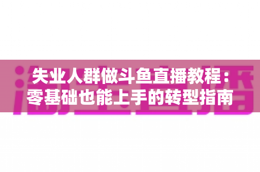 失业人群做斗鱼直播教程：零基础也能上手的转型指南，助你在家开启第二职业