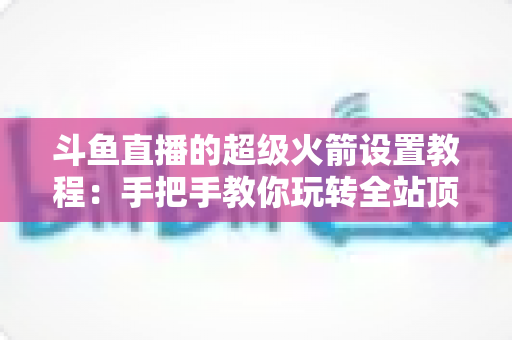 斗鱼直播的超级火箭设置教程:手把手教你玩转全站顶级礼物,快速提升直播间人气与曝光度 斗鱼直播的超级火箭设置教程:手把手教你玩转全站顶级礼物,快速提升直播间人气与曝光度