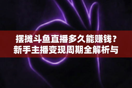 摆摊斗鱼直播多久能赚钱？新手主播变现周期全解析与快速起号实战指南