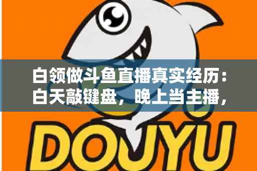 白领做斗鱼直播真实经历:白天敲键盘,晚上当主播,一年坚持下来的收入与教训全公开 白领做斗鱼直播真实经历:白天敲键盘,晚上当主播,一年坚持下来的收入与教训全公开