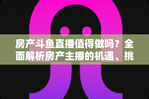 房产斗鱼直播值得做吗？全面解析房产主播的机遇、挑战与实战策略