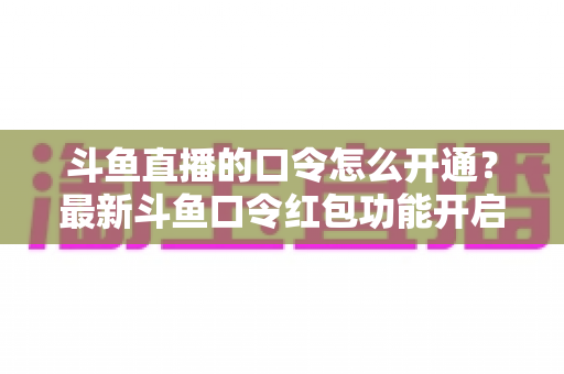 斗鱼直播的口令怎么开通？最新斗鱼口令红包功能开启教程与玩法全指南