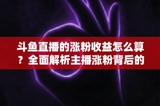 斗鱼直播的涨粉收益怎么算？全面解析主播涨粉背后的收益规则与计算方式
