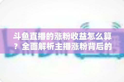 斗鱼直播的涨粉收益怎么算？全面解析主播涨粉背后的收益规则与计算方式