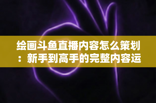 绘画斗鱼直播内容怎么策划：新手到高手的完整内容运营指南