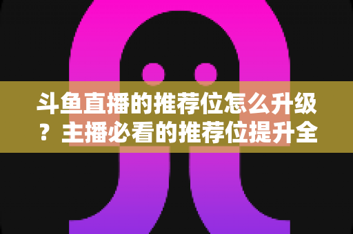 斗鱼直播的推荐位怎么升级？主播必看的推荐位提升全攻略