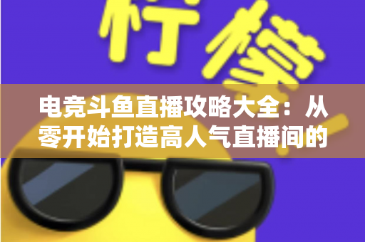 电竞斗鱼直播攻略大全：从零开始打造高人气直播间的完整进阶指南