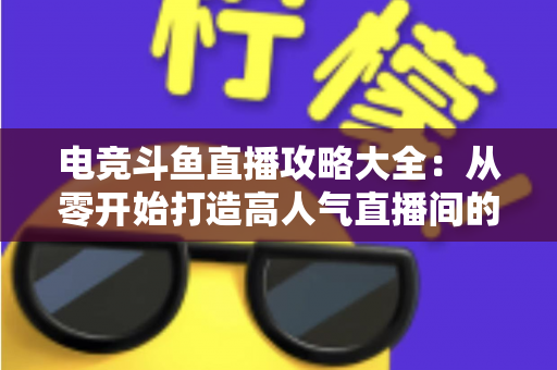 电竞斗鱼直播攻略大全：从零开始打造高人气直播间的完整进阶指南