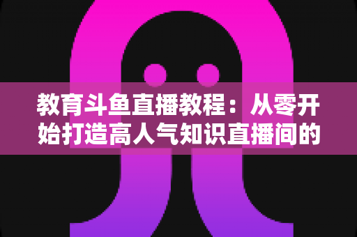 教育斗鱼直播教程：从零开始打造高人气知识直播间的完整攻略