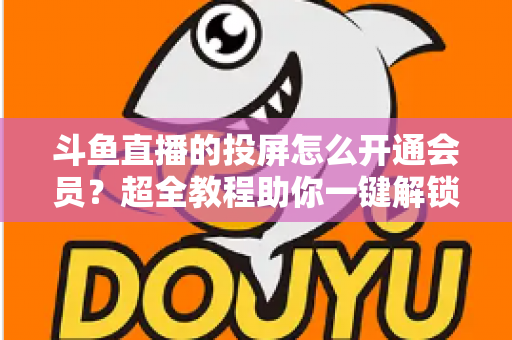 斗鱼直播的投屏怎么开通会员?超全教程助你一键解锁大屏观影新体验 斗鱼直播的投屏怎么开通会员?超全教程助你一键解锁大屏观影新体验