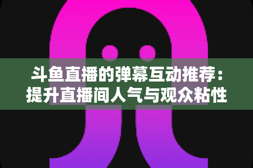 斗鱼直播的弹幕互动推荐:提升直播间人气与观众粘性的全方位实战指南 斗鱼直播的弹幕互动推荐:提升直播间人气与观众粘性的全方位实战指南
