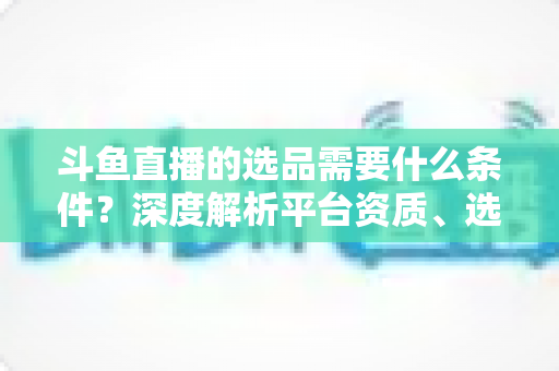 斗鱼直播的选品需要什么条件？深度解析平台资质、选品策略与实操全流程