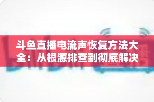 斗鱼直播电流声恢复方法大全：从根源排查到彻底解决，让直播间音质焕然一新