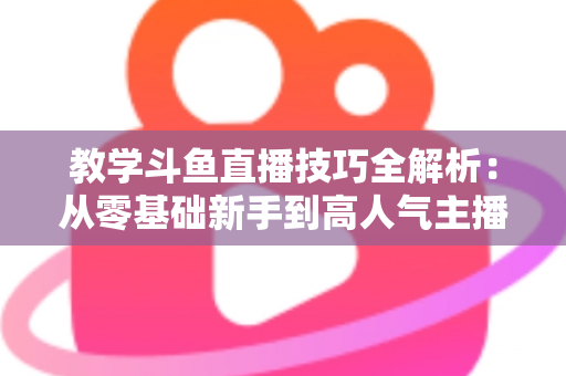 教学斗鱼直播技巧全解析:从零基础新手到高人气主播的实战成长指南 教学斗鱼直播技巧全解析:从零基础新手到高人气主播的实战成长指南