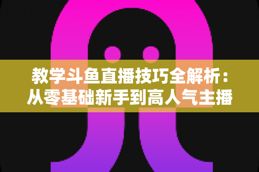 教学斗鱼直播技巧全解析：从零基础新手到高人气主播的实战成长指南