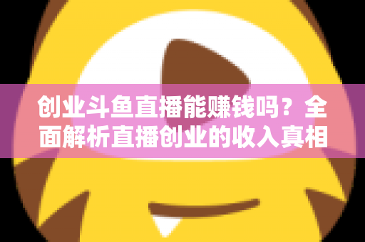 创业斗鱼直播能赚钱吗？全面解析直播创业的收入真相与实战攻略
