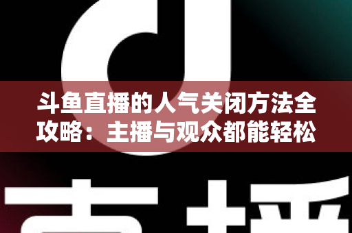 斗鱼直播的人气关闭方法全攻略：主播与观众都能轻松隐藏人气值，享受纯净直播体验