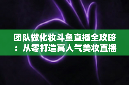团队做化妆斗鱼直播全攻略:从零打造高人气美妆直播间的实战秘籍 团队做化妆斗鱼直播全攻略:从零打造高人气美妆直播间的实战秘籍