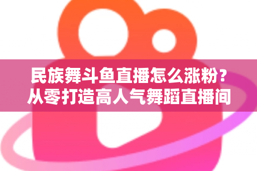 民族舞斗鱼直播怎么涨粉？从零打造高人气舞蹈直播间的实战指南