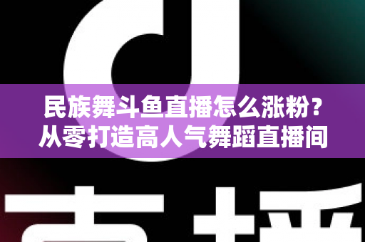 民族舞斗鱼直播怎么涨粉？从零打造高人气舞蹈直播间的实战指南