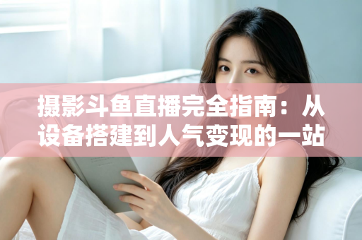 摄影斗鱼直播完全指南：从设备搭建到人气变现的一站式实战教程