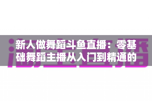 新人做舞蹈斗鱼直播：零基础舞蹈主播从入门到精通的完整指南