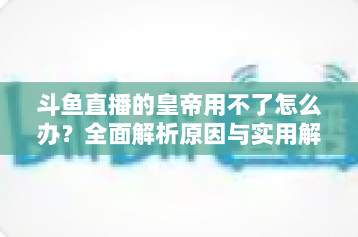 斗鱼直播的皇帝用不了怎么办？全面解析原因与实用解决方案