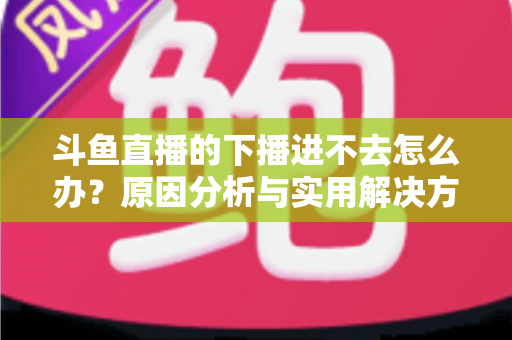 斗鱼直播的下播进不去怎么办？原因分析与实用解决方法全指南