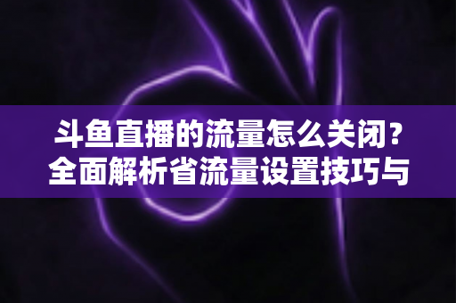 斗鱼直播的流量怎么关闭?全面解析省流量设置技巧与实用操作指南 斗鱼直播的流量怎么关闭?全面解析省流量设置技巧与实用操作指南