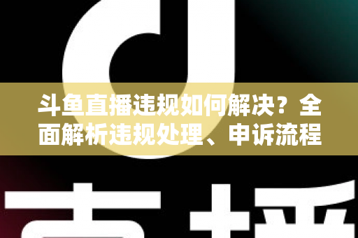 斗鱼直播违规如何解决？全面解析违规处理、申诉流程与预防指南