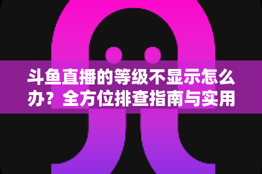 斗鱼直播的等级不显示怎么办？全方位排查指南与实用解决方案助您快速恢复等级显示