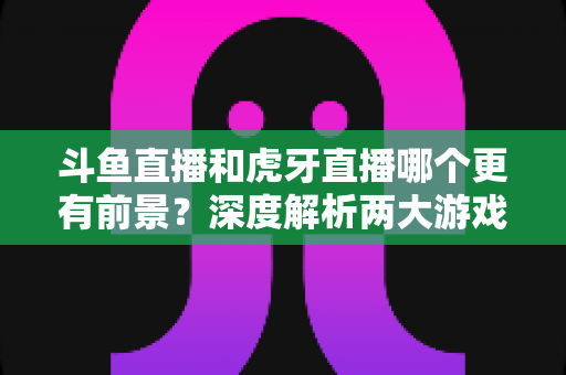 斗鱼直播和虎牙直播哪个更有前景？深度解析两大游戏直播巨头的未来竞争力