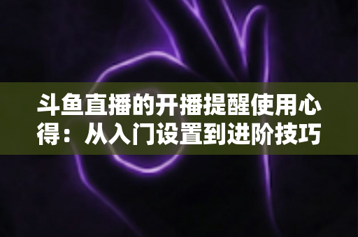 斗鱼直播的开播提醒使用心得：从入门设置到进阶技巧的完整指南，让你不错过任何一场精彩直播
