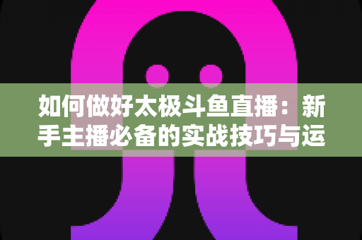 如何做好太极斗鱼直播：新手主播必备的实战技巧与运营全指南