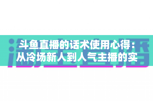 斗鱼直播的话术使用心得：从冷场新人到人气主播的实战沟通指南